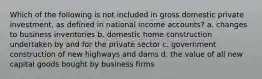 Which of the following is not included in gross domestic private investment, as defined in national income accounts? a. changes to business inventories b. domestic home construction undertaken by and for the private sector c. government construction of new highways and dams d. the value of all new capital goods bought by business firms