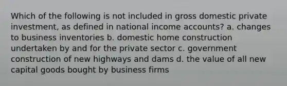 Which of the following is not included in gross domestic private investment, as defined in national income accounts? a. changes to business inventories b. domestic home construction undertaken by and for the private sector c. government construction of new highways and dams d. the value of all new capital goods bought by business firms