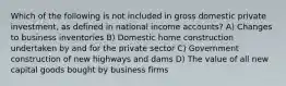 Which of the following is not included in gross domestic private investment, as defined in national income accounts? A) Changes to business inventories B) Domestic home construction undertaken by and for the private sector C) Government construction of new highways and dams D) The value of all new capital goods bought by business firms