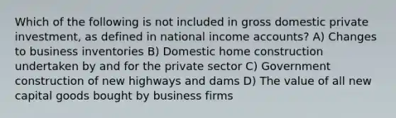 Which of the following is not included in gross domestic private investment, as defined in national income accounts? A) Changes to business inventories B) Domestic home construction undertaken by and for the private sector C) Government construction of new highways and dams D) The value of all new capital goods bought by business firms