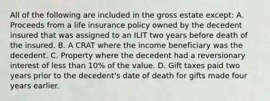 All of the following are included in the gross estate except: A. Proceeds from a life insurance policy owned by the decedent insured that was assigned to an ILIT two years before death of the insured. B. A CRAT where the income beneficiary was the decedent. C. Property where the decedent had a reversionary interest of <a href='https://www.questionai.com/knowledge/k7BtlYpAMX-less-than' class='anchor-knowledge'>less than</a> 10% of the value. D. Gift taxes paid two years prior to the decedent's date of death for gifts made four years earlier.