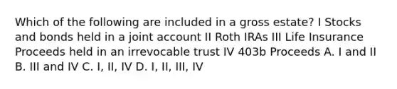 Which of the following are included in a gross estate? I Stocks and bonds held in a joint account II Roth IRAs III Life Insurance Proceeds held in an irrevocable trust IV 403b Proceeds A. I and II B. III and IV C. I, II, IV D. I, II, III, IV