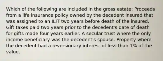 Which of the following are included in the gross estate: Proceeds from a life insurance policy owned by the decedent insured that was assigned to an ILIT two years before death of the insured. Gift taxes paid two years prior to the decedent's date of death for gifts made four years earlier. A secular trust where the only income beneficiary was the decedent's spouse. Property where the decedent had a reversionary interest of less than 1% of the value.