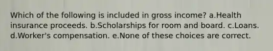 Which of the following is included in gross income? a.Health insurance proceeds. b.Scholarships for room and board. c.Loans. d.Worker's compensation. e.None of these choices are correct.