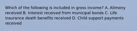 Which of the following is included in gross income? A. Alimony received B. Interest received from municipal bonds C. Life insurance death benefits received D. Child support payments received