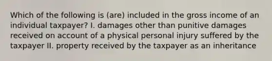 Which of the following is (are) included in the gross income of an individual taxpayer? I. damages other than punitive damages received on account of a physical personal injury suffered by the taxpayer II. property received by the taxpayer as an inheritance