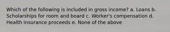 Which of the following is included in gross income? a. Loans b. Scholarships for room and board c. Worker's compensation d. Health insurance proceeds e. None of the above