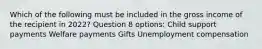 Which of the following must be included in the gross income of the recipient in 2022? Question 8 options: Child support payments Welfare payments Gifts Unemployment compensation