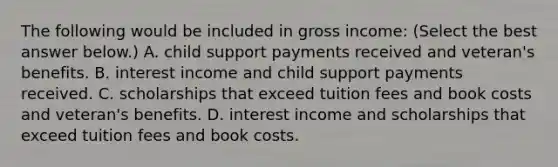 The following would be included in gross​ income: ​(Select the best answer​ below.) A. child support payments received and veteran's benefits. B. interest income and child support payments received. C. scholarships that exceed tuition fees and book costs and veteran's benefits. D. interest income and scholarships that exceed tuition fees and book costs.