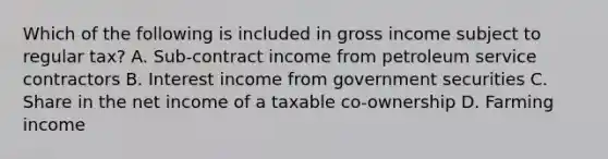 Which of the following is included in gross income subject to regular tax? A. Sub-contract income from petroleum service contractors B. Interest income from government securities C. Share in the net income of a taxable co-ownership D. Farming income