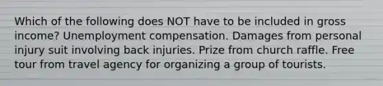 Which of the following does NOT have to be included in gross income? Unemployment compensation. Damages from personal injury suit involving back injuries. Prize from church raffle. Free tour from travel agency for organizing a group of tourists.