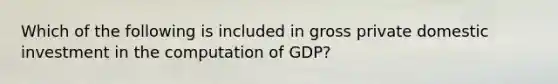 Which of the following is included in gross private domestic investment in the computation of GDP?