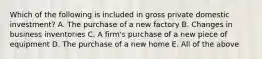 Which of the following is included in gross private domestic investment? A. The purchase of a new factory B. Changes in business inventories C. A firm's purchase of a new piece of equipment D. The purchase of a new home E. All of the above