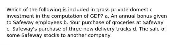 Which of the following is included in gross private domestic investment in the computation of GDP? a. An annual bonus given to Safeway employees b. Your purchase of groceries at Safeway c. Safeway's purchase of three new delivery trucks d. The sale of some Safeway stocks to another company