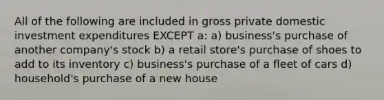 All of the following are included in gross private domestic investment expenditures EXCEPT a: a) business's purchase of another company's stock b) a retail store's purchase of shoes to add to its inventory c) business's purchase of a fleet of cars d) household's purchase of a new house