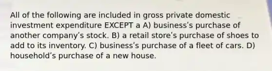 All of the following are included in gross private domestic investment expenditure EXCEPT a A) businessʹs purchase of another companyʹs stock. B) a retail storeʹs purchase of shoes to add to its inventory. C) businessʹs purchase of a fleet of cars. D) householdʹs purchase of a new house.