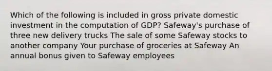 Which of the following is included in gross private domestic investment in the computation of GDP? Safeway's purchase of three new delivery trucks The sale of some Safeway stocks to another company Your purchase of groceries at Safeway An annual bonus given to Safeway employees