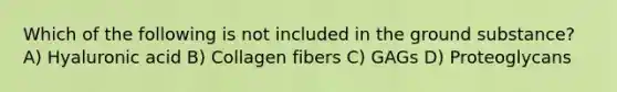 Which of the following is not included in the ground substance? A) Hyaluronic acid B) Collagen fibers C) GAGs D) Proteoglycans