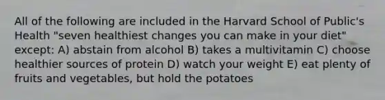 All of the following are included in the Harvard School of Public's Health "seven healthiest changes you can make in your diet" except: A) abstain from alcohol B) takes a multivitamin C) choose healthier sources of protein D) watch your weight E) eat plenty of fruits and vegetables, but hold the potatoes