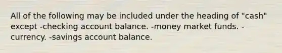 All of the following may be included under the heading of "cash" except -checking account balance. -money market funds. -currency. -savings account balance.