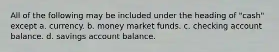 All of the following may be included under the heading of "cash" except a. currency. b. money market funds. c. checking account balance. d. savings account balance.