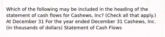 Which of the following may be included in the heading of the statement of cash flows for Cashews, Inc? (Check all that apply.) At December 31 For the year ended December 31 Cashews, Inc. (in thousands of dollars) Statement of Cash Flows