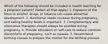 Which of the following should be included in health teaching for a pregnant patient? (Select all that apply.) 1. Exposure of the fetus to alcohol, drugs, or tobacco can cause abnormal development. 2. Nutritional needs increase during pregnancy, and eating healthy foods is important. 3. Complementary and alternative therapies should always be avoided during pregnancy. 4. Provide education on self-care to reduce common discomforts of pregnancy, such as nausea. 5. Recommend birthing classes to prepare the mother for the birthing process.