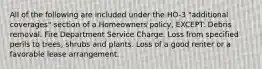 All of the following are included under the HO-3 "additional coverages" section of a Homeowners policy, EXCEPT: Debris removal. Fire Department Service Charge. Loss from specified perils to trees, shrubs and plants. Loss of a good renter or a favorable lease arrangement.