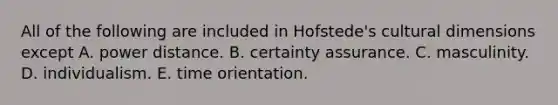 All of the following are included in Hofstede's cultural dimensions except A. power distance. B. certainty assurance. C. masculinity. D. individualism. E. time orientation.