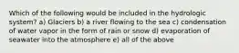 Which of the following would be included in the hydrologic system? a) Glaciers b) a river flowing to the sea c) condensation of water vapor in the form of rain or snow d) evaporation of seawater into the atmosphere e) all of the above