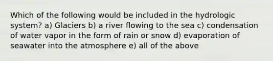 Which of the following would be included in the hydrologic system? a) Glaciers b) a river flowing to the sea c) condensation of water vapor in the form of rain or snow d) evaporation of seawater into the atmosphere e) all of the above