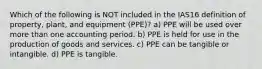 Which of the following is NOT included in the IAS16 definition of property, plant, and equipment (PPE)? a) PPE will be used over more than one accounting period. b) PPE is held for use in the production of goods and services. c) PPE can be tangible or intangible. d) PPE is tangible.