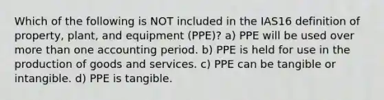 Which of the following is NOT included in the IAS16 definition of property, plant, and equipment (PPE)? a) PPE will be used over more than one accounting period. b) PPE is held for use in the production of goods and services. c) PPE can be tangible or intangible. d) PPE is tangible.