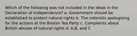 Which of the following was not included in the ideas in the Declaration of Independence? a. Government should be established to protect natural rights b. The colonists apologizing for the actions at the Boston Tea Party c. Complaints about British abuses of natural rights d. A,B, and C