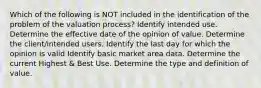 Which of the following is NOT included in the identification of the problem of the valuation process? Identify intended use. Determine the effective date of the opinion of value. Determine the client/intended users. Identify the last day for which the opinion is valid Identify basic market area data. Determine the current Highest & Best Use. Determine the type and definition of value.