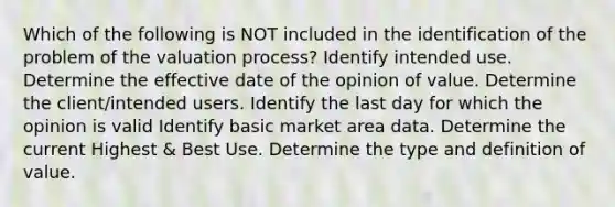 Which of the following is NOT included in the identification of the problem of the valuation process? Identify intended use. Determine the effective date of the opinion of value. Determine the client/intended users. Identify the last day for which the opinion is valid Identify basic market area data. Determine the current Highest & Best Use. Determine the type and definition of value.