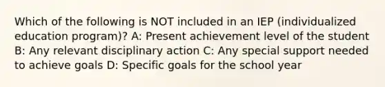 Which of the following is NOT included in an IEP (individualized education program)? A: Present achievement level of the student B: Any relevant disciplinary action C: Any special support needed to achieve goals D: Specific goals for the school year