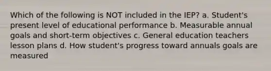 Which of the following is NOT included in the IEP? a. Student's present level of educational performance b. Measurable annual goals and short-term objectives c. General education teachers lesson plans d. How student's progress toward annuals goals are measured