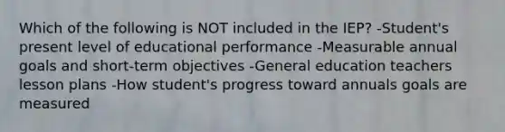 Which of the following is NOT included in the IEP? -Student's present level of educational performance -Measurable annual goals and short-term objectives -General education teachers lesson plans -How student's progress toward annuals goals are measured