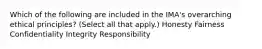 Which of the following are included in the IMA's overarching ethical principles? (Select all that apply.) Honesty Fairness Confidentiality Integrity Responsibility