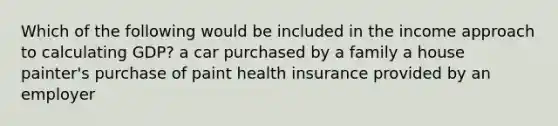 Which of the following would be included in the income approach to calculating GDP? a car purchased by a family a house painter's purchase of paint health insurance provided by an employer