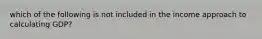 which of the following is not included in the income approach to calculating GDP?