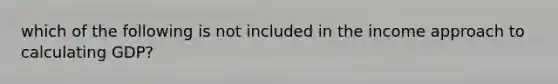 which of the following is not included in the income approach to calculating GDP?