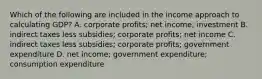 Which of the following are included in the income approach to calculating​ GDP? A. corporate profits​; net income​; investment B. indirect taxes less subsidies​; corporate profits​; net income C. indirect taxes less subsidies​; corporate profits​; government expenditure D. net income​; government expenditure​; consumption expenditure