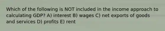 Which of the following is NOT included in the income approach to calculating GDP? A) interest B) wages C) net exports of goods and services D) profits E) rent