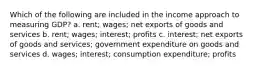 Which of the following are included in the income approach to measuring GDP? a. rent; wages; net exports of goods and services b. rent; wages; interest; profits c. interest; net exports of goods and services; government expenditure on goods and services d. wages; interest; consumption expenditure; profits