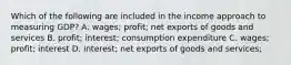 Which of the following are included in the income approach to measuring​ GDP? A. wages​; profit​; net exports of goods and services B. profit​; interest​; consumption expenditure C. wages​; profit​; interest D. interest​; net exports of goods and services​;