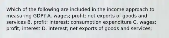 Which of the following are included in the income approach to measuring​ GDP? A. wages​; profit​; net exports of goods and services B. profit​; interest​; consumption expenditure C. wages​; profit​; interest D. interest​; net exports of goods and services​;