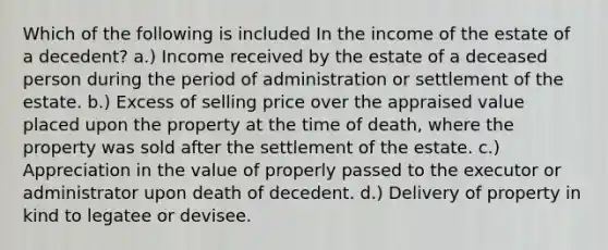 Which of the following is included In the income of the estate of a decedent? a.) Income received by the estate of a deceased person during the period of administration or settlement of the estate. b.) Excess of selling price over the appraised value placed upon the property at the time of death, where the property was sold after the settlement of the estate. c.) Appreciation in the value of properly passed to the executor or administrator upon death of decedent. d.) Delivery of property in kind to legatee or devisee.