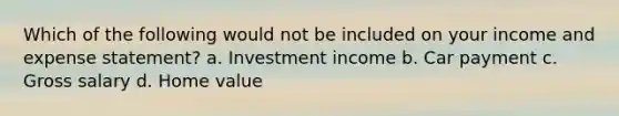 Which of the following would not be included on your income and expense statement? a. Investment income b. Car payment c. Gross salary d. Home value